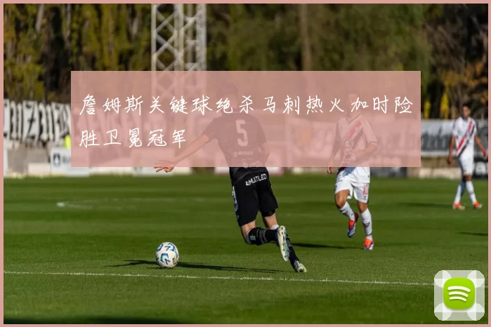詹姆斯关键球绝杀马刺热火加时险胜卫冕冠军