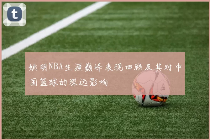 姚明NBA生涯巅峰表现回顾及其对中国篮球的深远影响