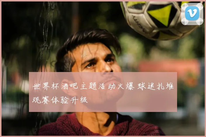 世界杯酒吧主题活动火爆 球迷扎堆观赛体验升级