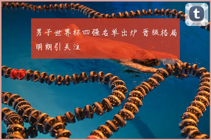 男子世界杯四强名单出炉 晋级格局明朗引关注