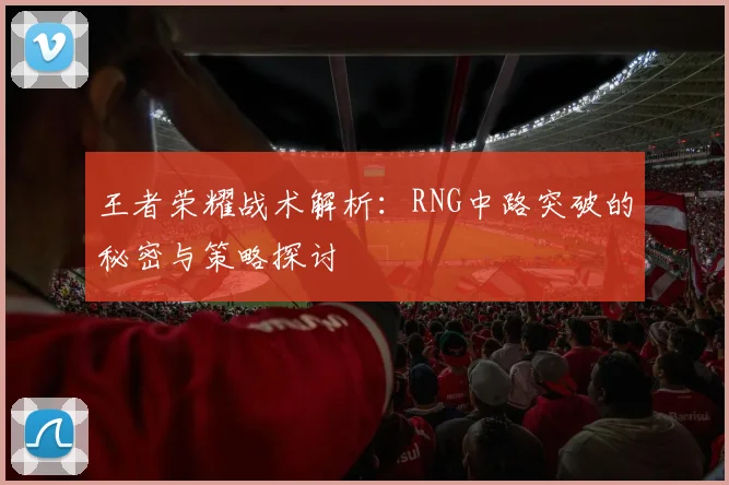 王者荣耀战术解析：RNG中路突破的秘密与策略探讨