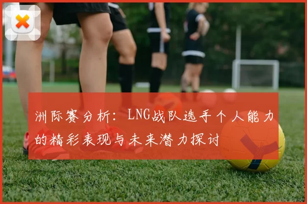 洲际赛分析：LNG战队选手个人能力的精彩表现与未来潜力探讨