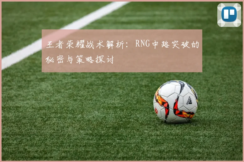 王者荣耀战术解析：RNG中路突破的秘密与策略探讨