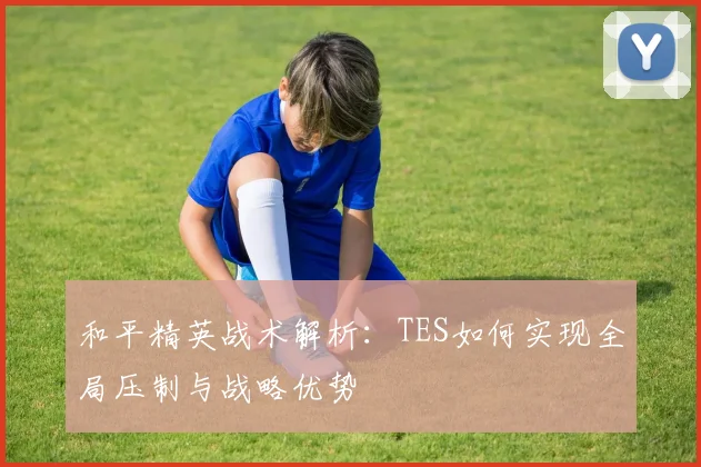 和平精英战术解析：TES如何实现全局压制与战略优势
