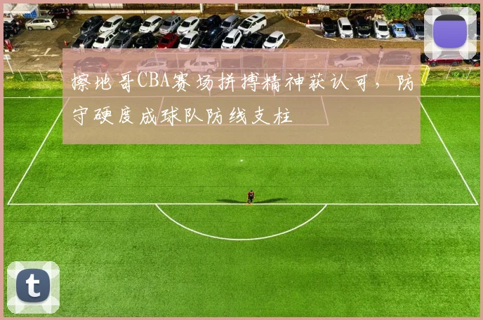 擦地哥CBA赛场拼搏精神获认可，防守硬度成球队防线支柱