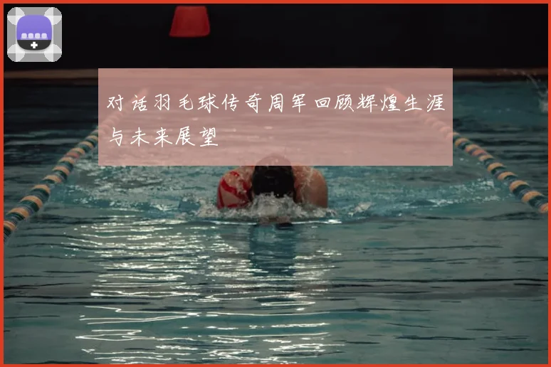 对话羽毛球传奇周军回顾辉煌生涯与未来展望