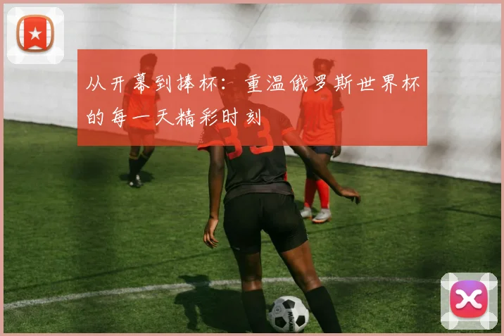 从开幕到捧杯：重温俄罗斯世界杯的每一天精彩时刻
