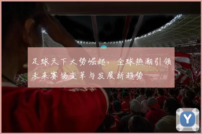 足球天下大势崛起，全球热潮引领未来赛场变革与发展新趋势