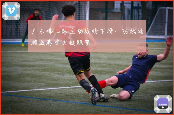 广东佛山队主场战绩下滑，防线漏洞成赛季关键瓶颈