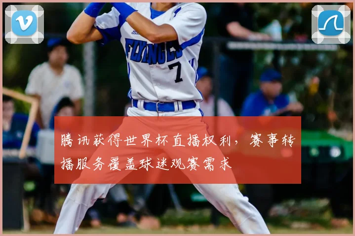 腾讯获得世界杯直播权利，赛事转播服务覆盖球迷观赛需求