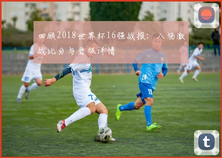 回顾2018世界杯16强战报：八场激战比分与晋级详情