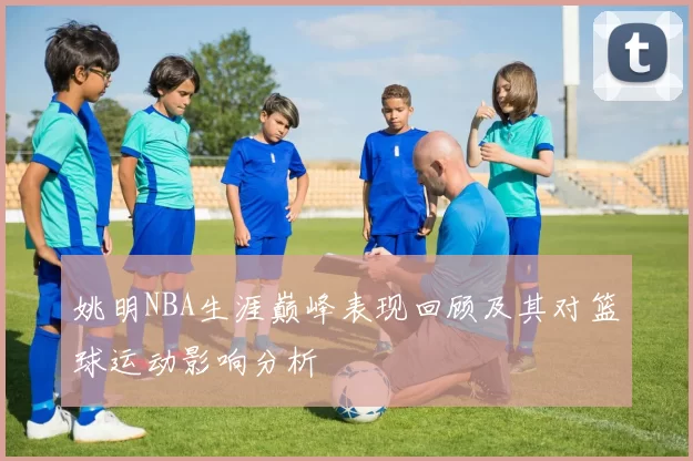 姚明NBA生涯巅峰表现回顾及其对篮球运动影响分析