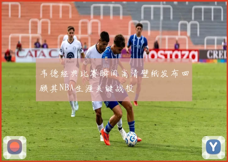 韦德经典比赛瞬间高清壁纸发布回顾其NBA生涯关键战役