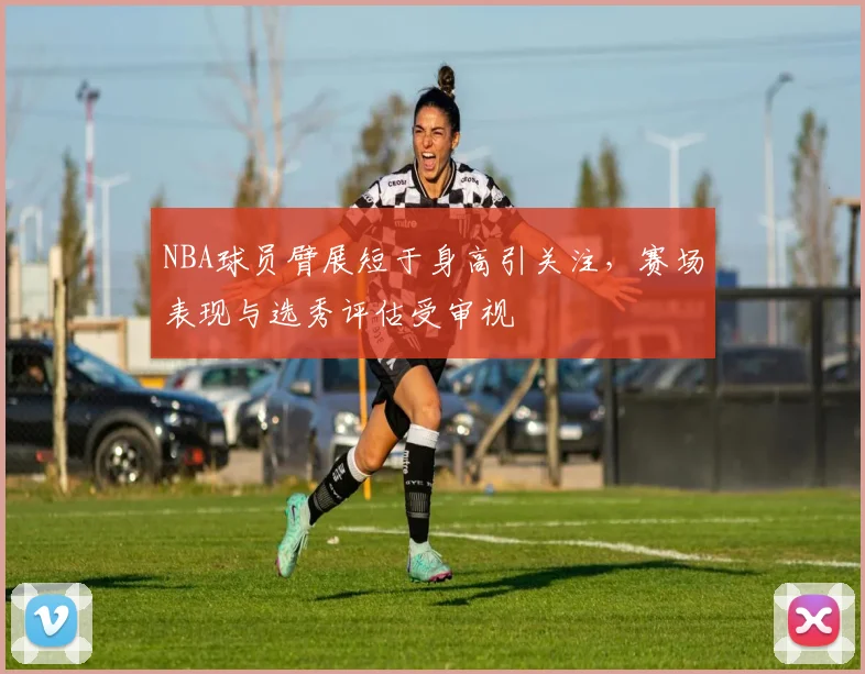 NBA球员臂展短于身高引关注，赛场表现与选秀评估受审视