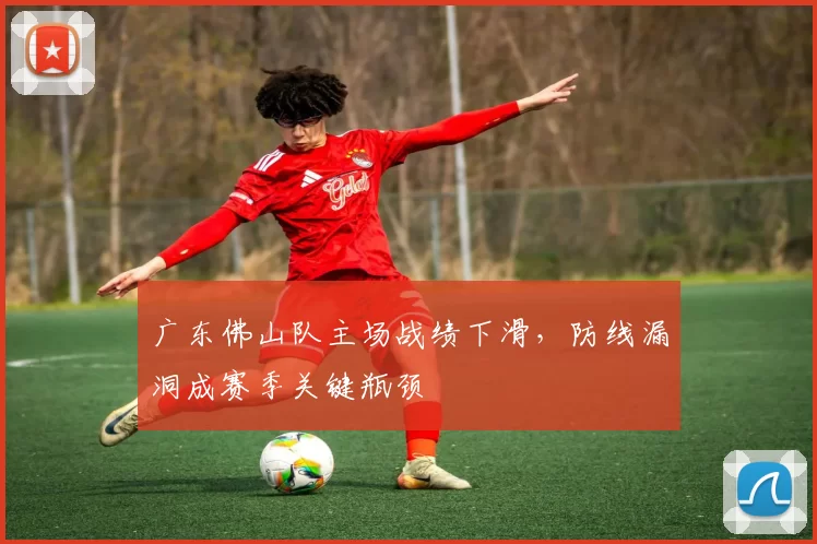 广东佛山队主场战绩下滑，防线漏洞成赛季关键瓶颈