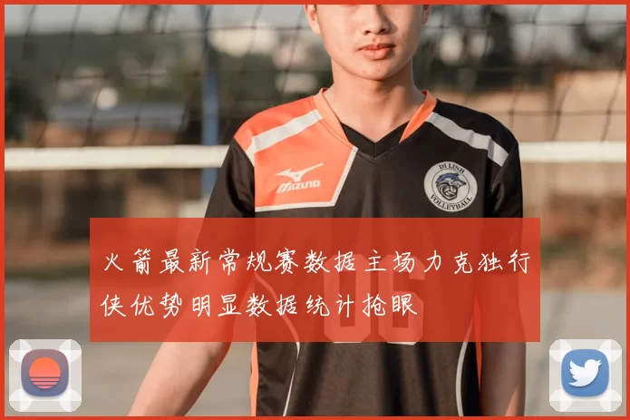 火箭最新常规赛数据主场力克独行侠优势明显数据统计抢眼