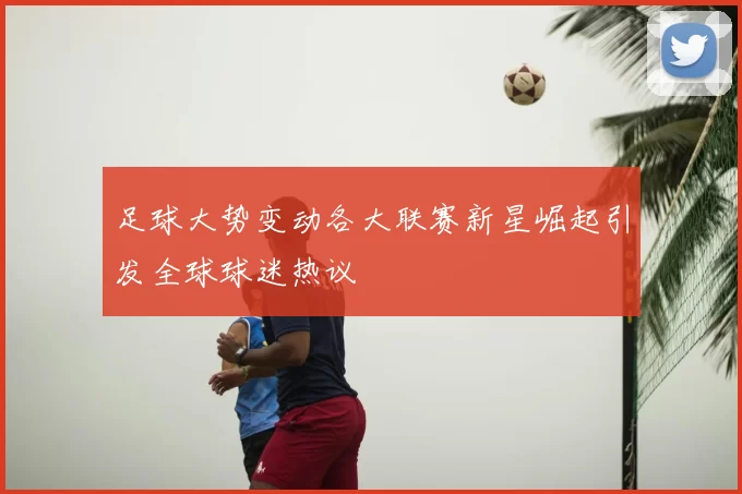 足球大势变动各大联赛新星崛起引发全球球迷热议