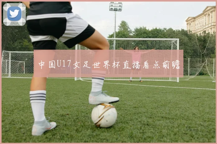 中国U17女足世界杯直播看点前瞻