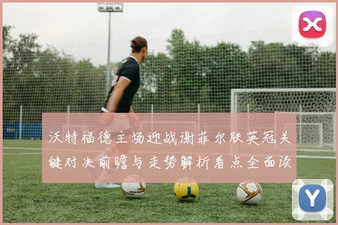 沃特福德主场迎战谢菲尔联英冠关键对决前瞻与走势解析看点全面读