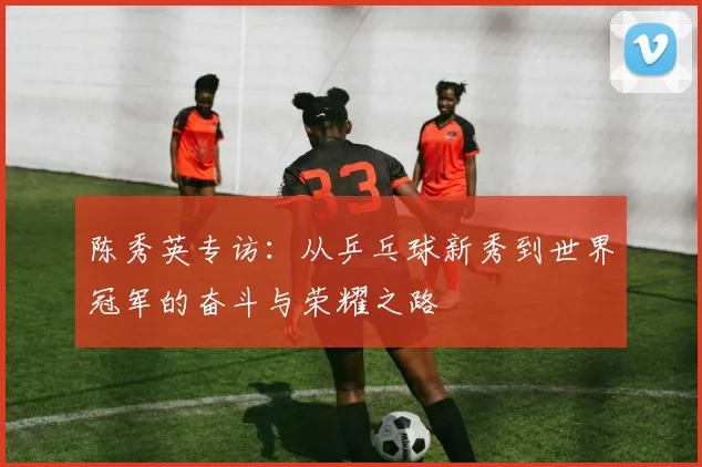 陈秀英专访：从乒乓球新秀到世界冠军的奋斗与荣耀之路