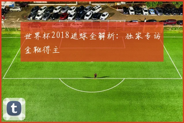 世界杯2018进球全解析:独家专访金靴得主