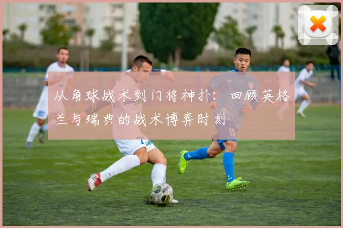 从角球战术到门将神扑：回顾英格兰与瑞典的战术博弈时刻