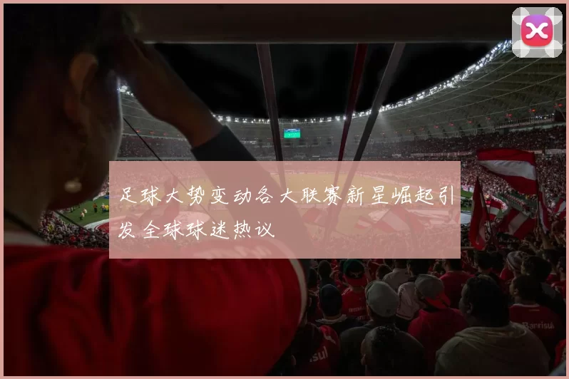 足球大势变动各大联赛新星崛起引发全球球迷热议