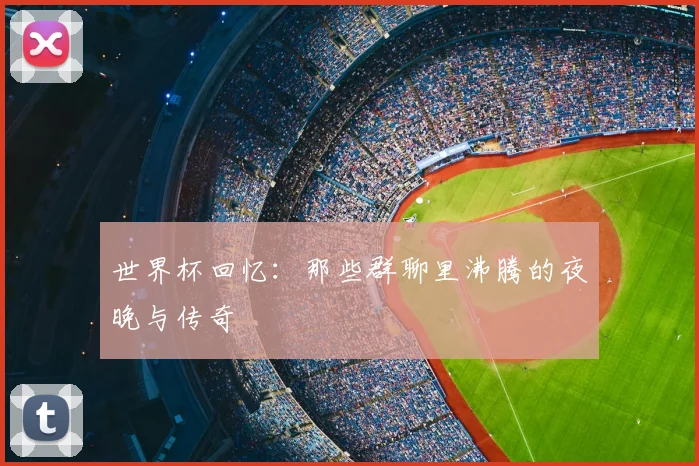 世界杯回忆:那些群聊里沸腾的夜晚与传奇