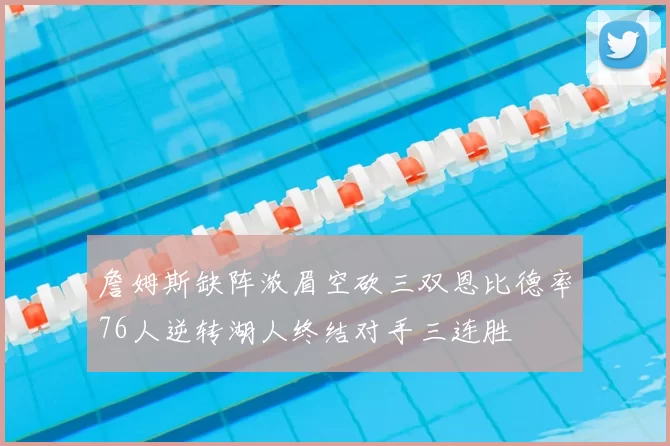詹姆斯缺阵浓眉空砍三双恩比德率76人逆转湖人终结对手三连胜
