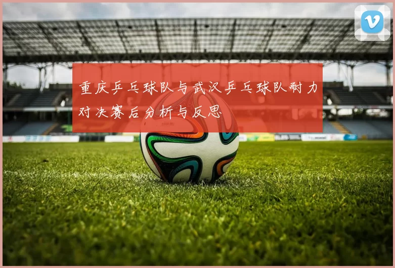 重庆乒乓球队与武汉乒乓球队耐力对决赛后分析与反思