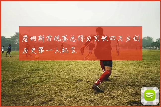詹姆斯常规赛总得分突破四万分创历史第一人纪录