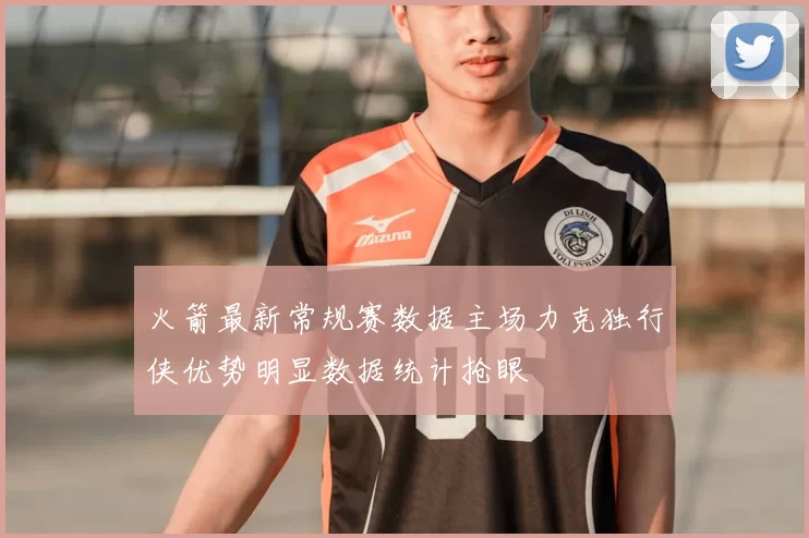 火箭最新常规赛数据主场力克独行侠优势明显数据统计抢眼