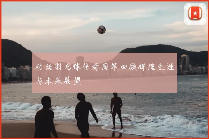 对话羽毛球传奇周军回顾辉煌生涯与未来展望