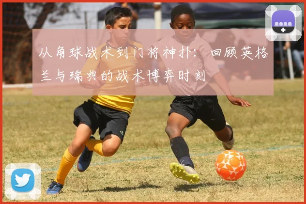 从角球战术到门将神扑:回顾英格兰与瑞典的战术博弈时刻
