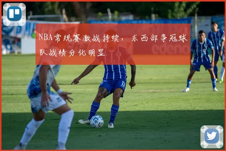 NBA常规赛激战持续，东西部争冠球队战绩分化明显