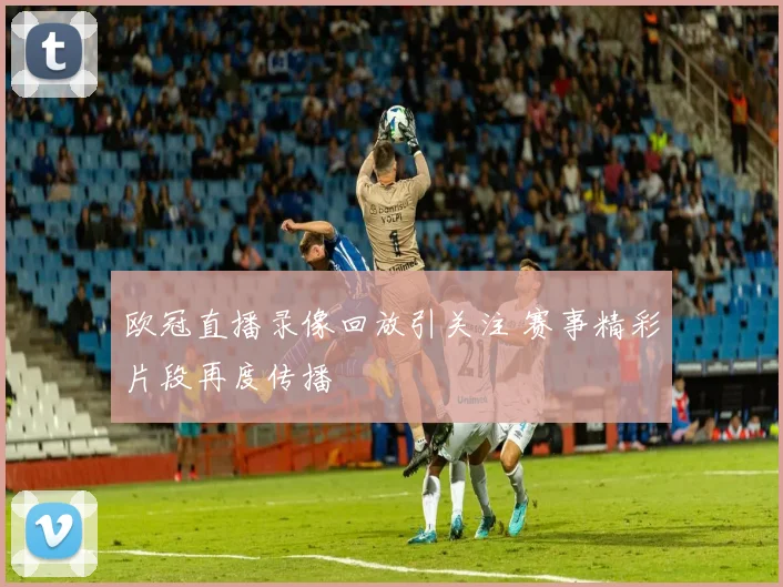 欧冠直播录像回放引关注 赛事精彩片段再度传播