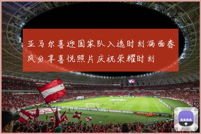 亚马尔喜迎国家队入选时刻满面春风分享喜悦照片庆祝荣耀时刻