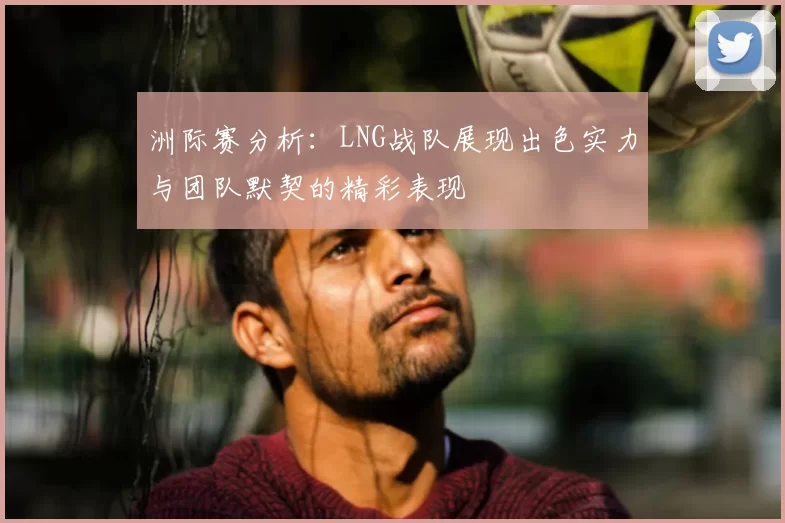 洲际赛分析：LNG战队展现出色实力与团队默契的精彩表现