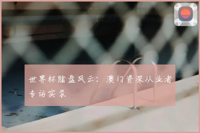 世界杯赌盘风云:澳门资深从业者专访实录