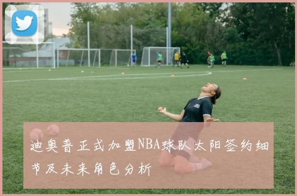 迪奥普正式加盟NBA球队太阳签约细节及未来角色分析