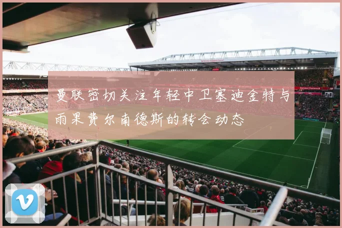 曼联密切关注年轻中卫塞迪金特与雨果费尔南德斯的转会动态