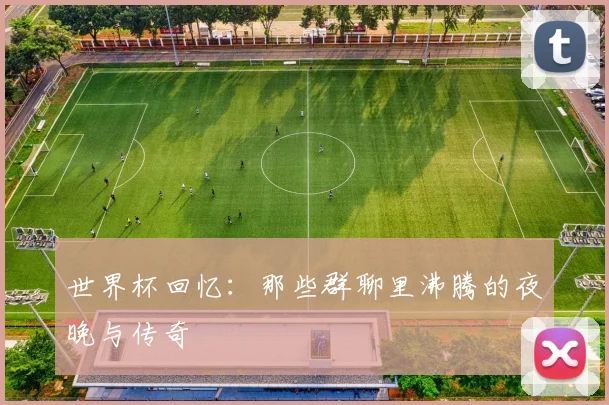 世界杯回忆:那些群聊里沸腾的夜晚与传奇