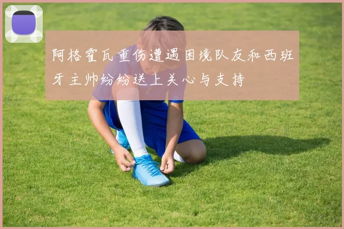 阿格霍瓦重伤遭遇困境队友和西班牙主帅纷纷送上关心与支持