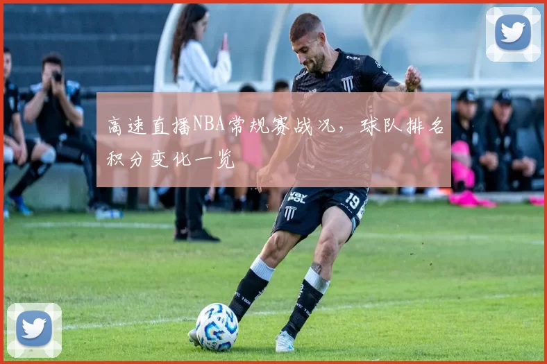 高速直播NBA常规赛战况，球队排名积分变化一览