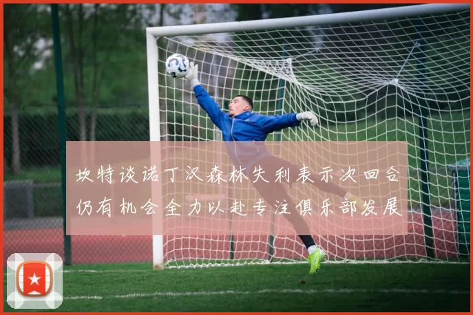 坎特谈诺丁汉森林失利表示次回合仍有机会全力以赴专注俱乐部发展
