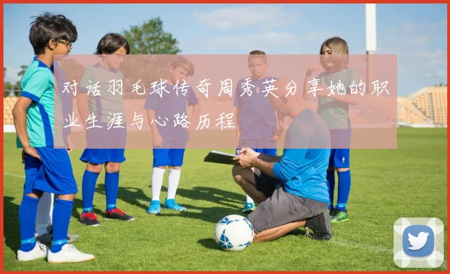 对话羽毛球传奇周秀英分享她的职业生涯与心路历程