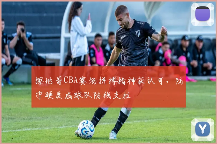 擦地哥CBA赛场拼搏精神获认可,防守硬度成球队防线支柱