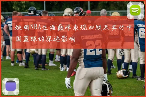 姚明NBA生涯巅峰表现回顾及其对中国篮球的深远影响
