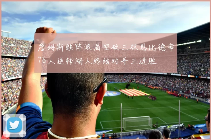 詹姆斯缺阵浓眉空砍三双恩比德率76人逆转湖人终结对手三连胜