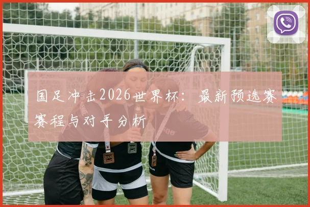 国足冲击2026世界杯:最新预选赛赛程与对手分析